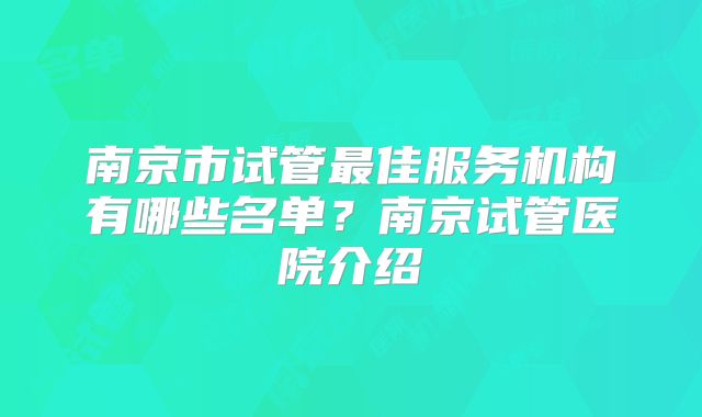南京市试管最佳服务机构有哪些名单？南京试管医院介绍