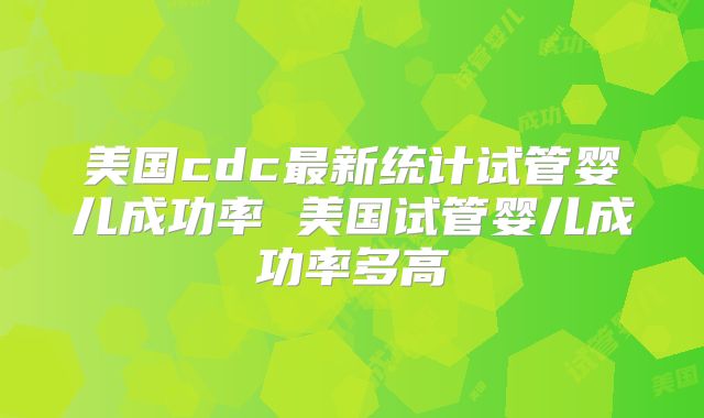 美国cdc最新统计试管婴儿成功率 美国试管婴儿成功率多高