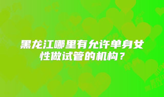 黑龙江哪里有允许单身女性做试管的机构？