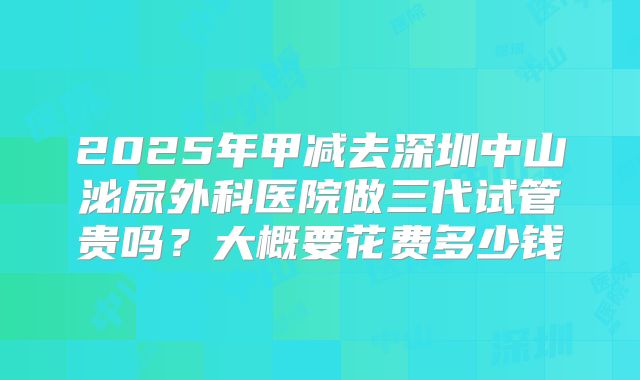 2025年甲减去深圳中山泌尿外科医院做三代试管贵吗？大概要花费多少钱