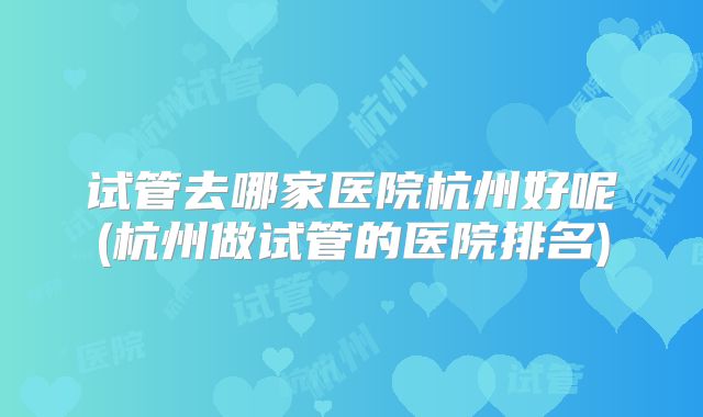 试管去哪家医院杭州好呢(杭州做试管的医院排名)
