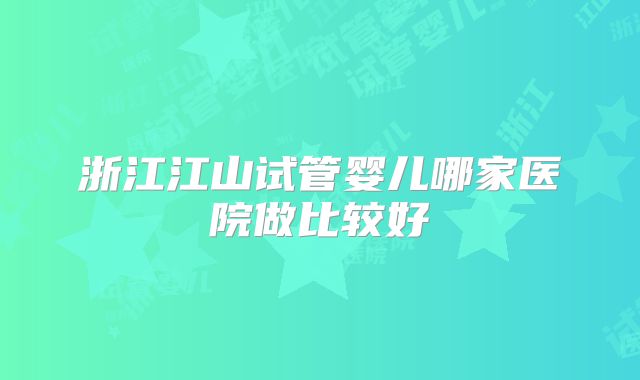 浙江江山试管婴儿哪家医院做比较好