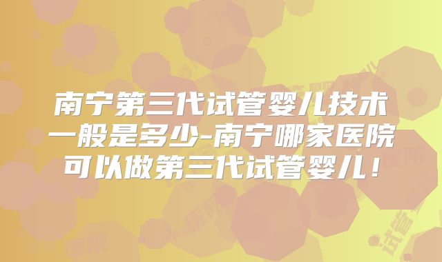 南宁第三代试管婴儿技术一般是多少-南宁哪家医院可以做第三代试管婴儿！