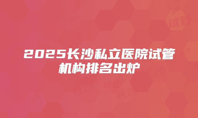 2025长沙私立医院试管机构排名出炉