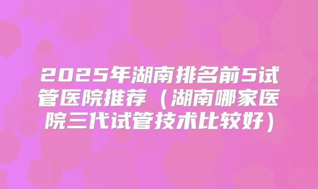 2025年湖南排名前5试管医院推荐（湖南哪家医院三代试管技术比较好）