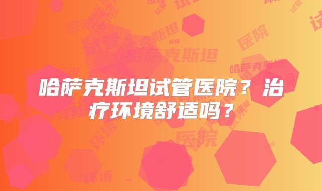 哈萨克斯坦试管医院？治疗环境舒适吗？