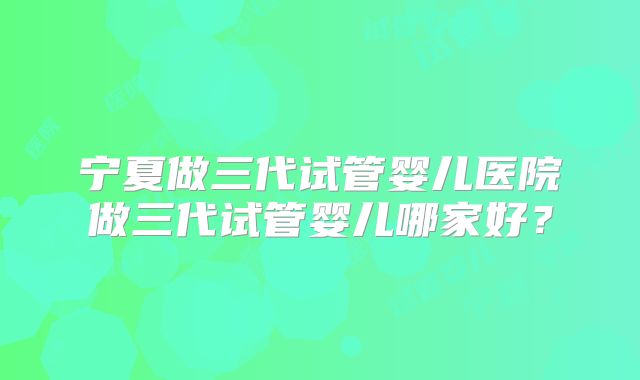 宁夏做三代试管婴儿医院做三代试管婴儿哪家好？