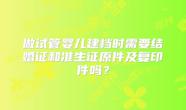 做试管婴儿建档时需要结婚证和准生证原件及复印件吗？