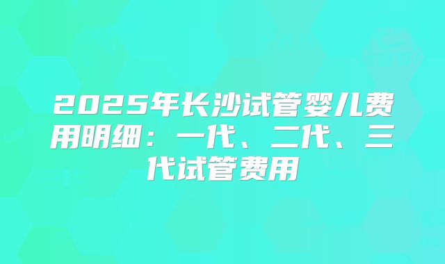 2025年长沙试管婴儿费用明细：一代、二代、三代试管费用