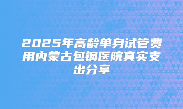 2025年高龄单身试管费用内蒙古包钢医院真实支出分享
