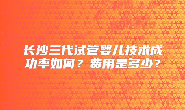 长沙三代试管婴儿技术成功率如何?费用是多少?