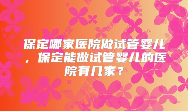 保定哪家医院做试管婴儿，保定能做试管婴儿的医院有几家？