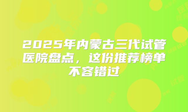 2025年内蒙古三代试管医院盘点，这份推荐榜单不容错过