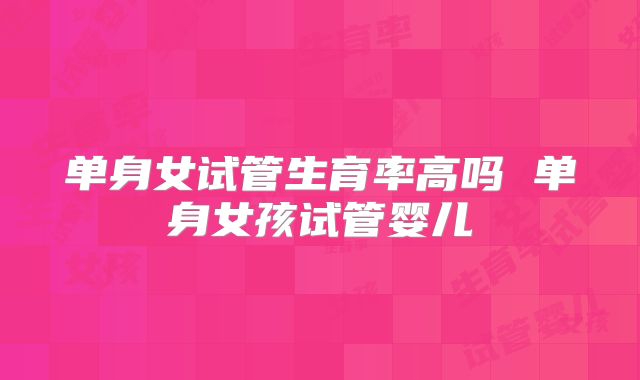 单身女试管生育率高吗 单身女孩试管婴儿