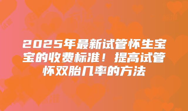2025年最新试管怀生宝宝的收费标准！提高试管怀双胎几率的方法