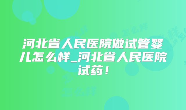 河北省人民医院做试管婴儿怎么样_河北省人民医院试药！