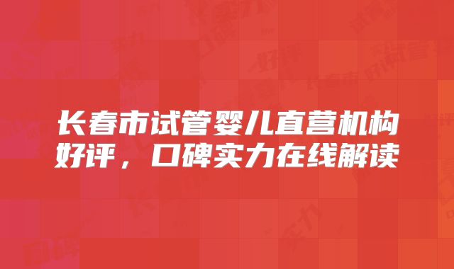 长春市试管婴儿直营机构好评，口碑实力在线解读