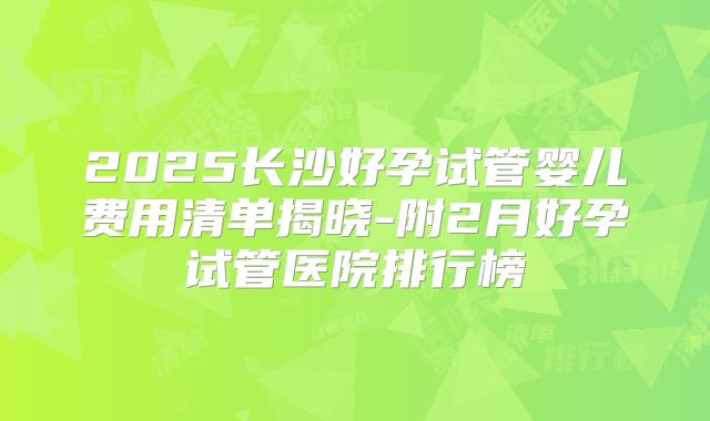 2025长沙好孕试管婴儿费用清单揭晓-附2月好孕试管医院排行榜