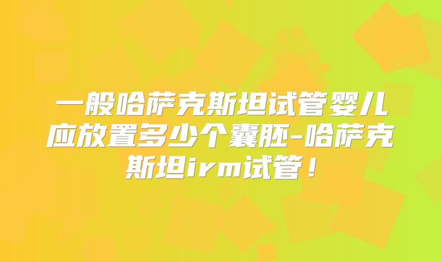 一般哈萨克斯坦试管婴儿应放置多少个囊胚-哈萨克斯坦irm试管!