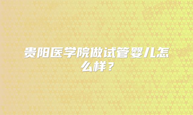 贵阳医学院做试管婴儿怎么样?