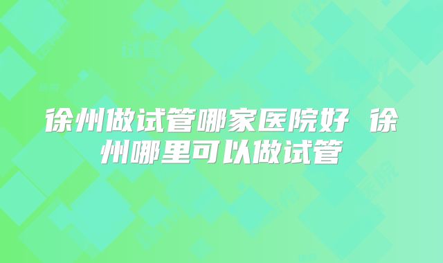 徐州做试管哪家医院好 徐州哪里可以做试管