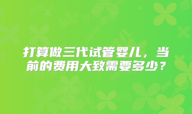 打算做三代试管婴儿,当前的费用大致需要多少?