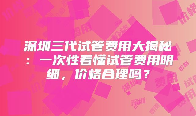 深圳三代试管费用大揭秘：一次性看懂试管费用明细，价格合理吗？