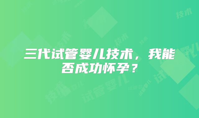 三代试管婴儿技术，我能否成功怀孕？