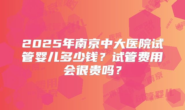 2025年南京中大医院试管婴儿多少钱？试管费用会很贵吗？