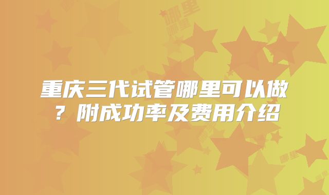 重庆三代试管哪里可以做？附成功率及费用介绍
