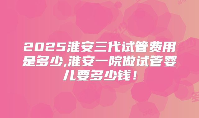 2025淮安三代试管费用是多少,淮安一院做试管婴儿要多少钱！