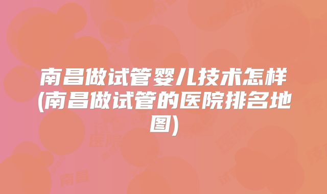 南昌做试管婴儿技术怎样(南昌做试管的医院排名地图)