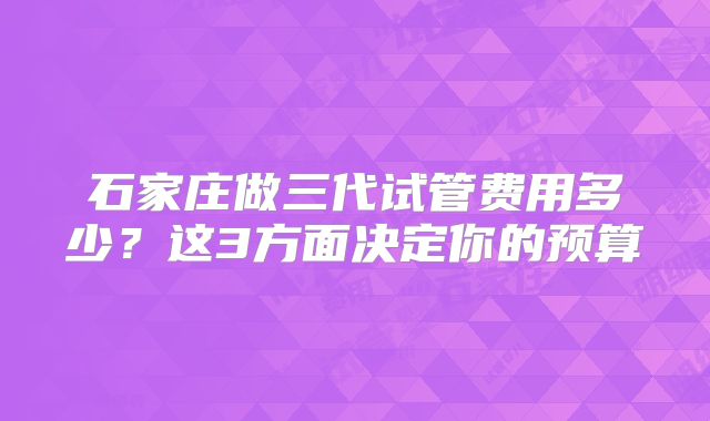 石家庄做三代试管费用多少？这3方面决定你的预算