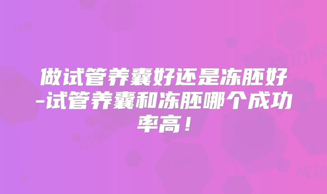 做试管养囊好还是冻胚好-试管养囊和冻胚哪个成功率高！