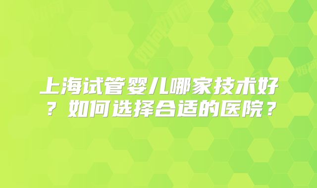 上海试管婴儿哪家技术好？如何选择合适的医院？