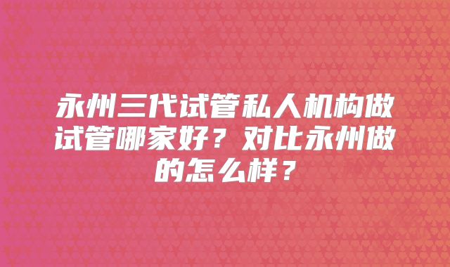 永州三代试管私人机构做试管哪家好？对比永州做的怎么样？