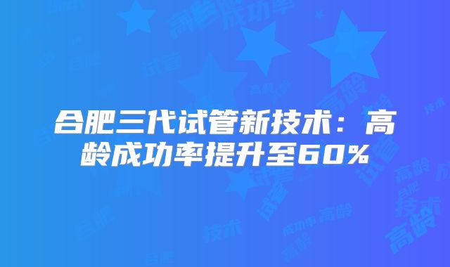 合肥三代试管新技术:高龄成功率提升至60%
