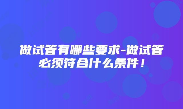 做试管有哪些要求-做试管必须符合什么条件！