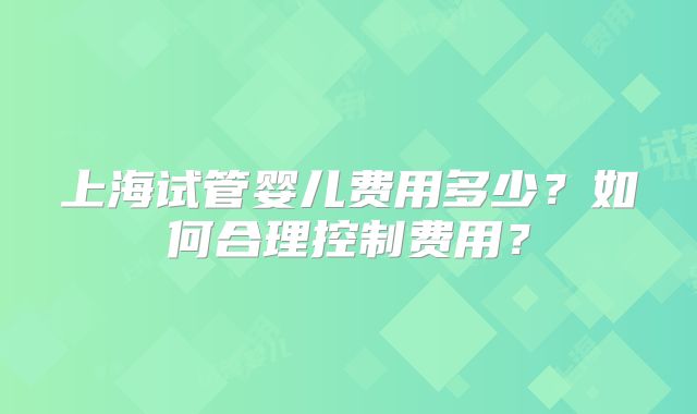 上海试管婴儿费用多少？如何合理控制费用？