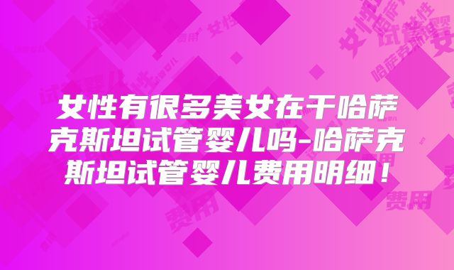 女性有很多美女在干哈萨克斯坦试管婴儿吗-哈萨克斯坦试管婴儿费用明细！