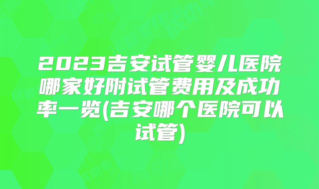2023吉安试管婴儿医院哪家好附试管费用及成功率一览(吉安哪个医院可以试管)