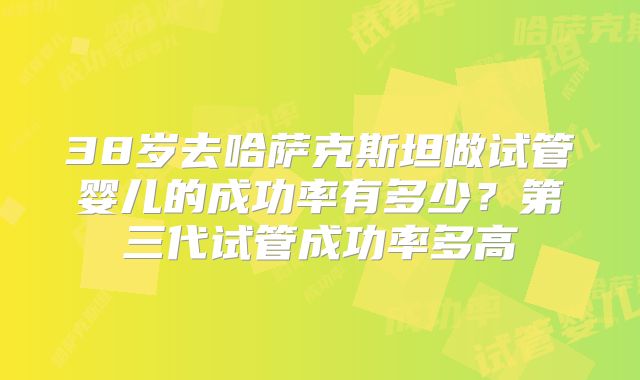 38岁去哈萨克斯坦做试管婴儿的成功率有多少？第三代试管成功率多高