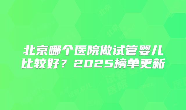 北京哪个医院做试管婴儿比较好？2025榜单更新