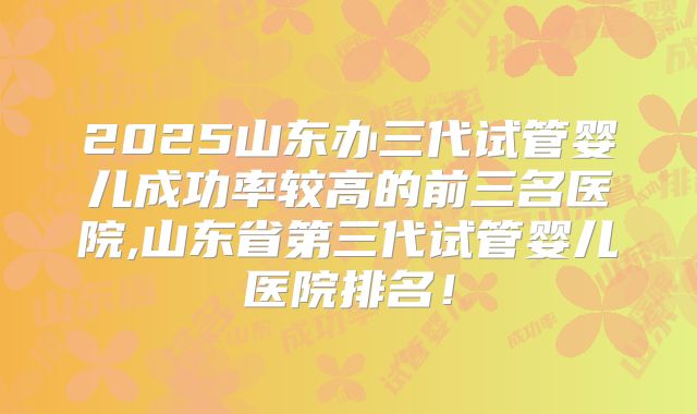 2025山东办三代试管婴儿成功率较高的前三名医院,山东省第三代试管婴儿医院排名！