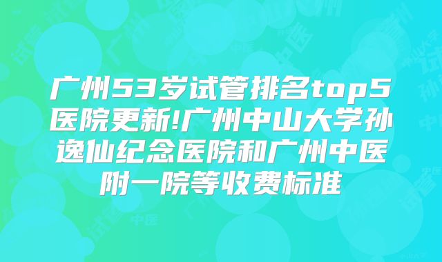 广州53岁试管排名top5医院更新!广州中山大学孙逸仙纪念医院和广州中医附一院等收费标准