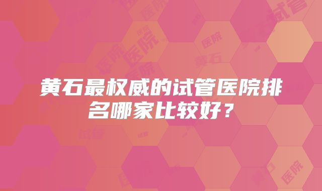 黄石最权威的试管医院排名哪家比较好？