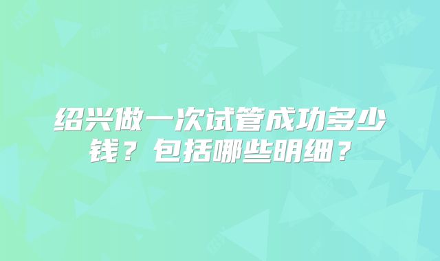 绍兴做一次试管成功多少钱？包括哪些明细？
