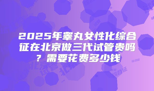 2025年睾丸女性化综合征在北京做三代试管贵吗?需要花费多少钱