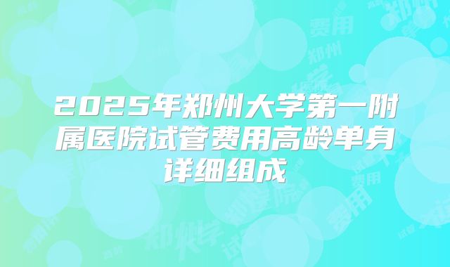 2025年郑州大学第一附属医院试管费用高龄单身详细组成