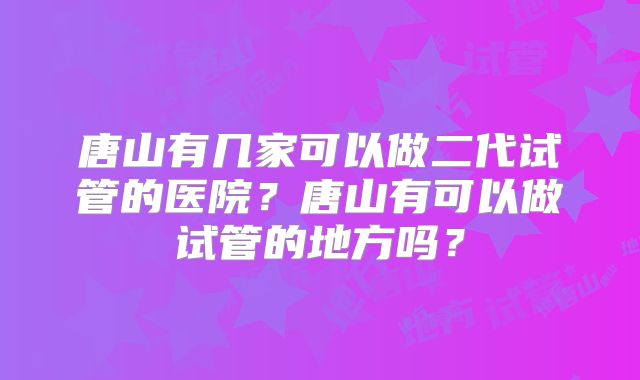 唐山有几家可以做二代试管的医院？唐山有可以做试管的地方吗？